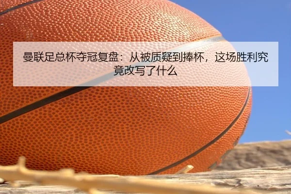 曼联足总杯夺冠复盘：从被质疑到捧杯，这场胜利究竟改写了什么